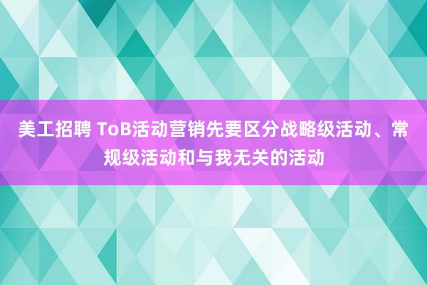 美工招聘 ToB活动营销先要区分战略级活动、常规级活动和与我无关的活动