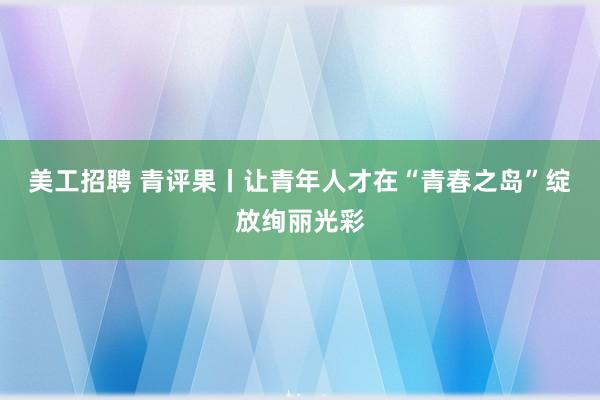 美工招聘 青评果丨让青年人才在“青春之岛”绽放绚丽光彩