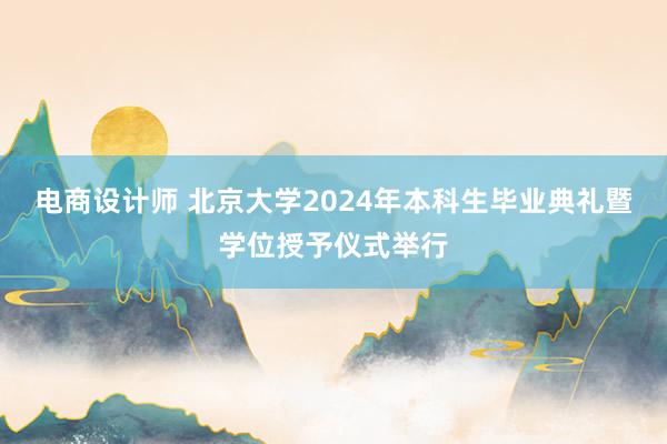 电商设计师 北京大学2024年本科生毕业典礼暨学位授予仪式举行