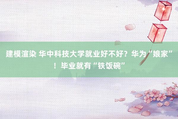 建模渲染 华中科技大学就业好不好？华为“娘家”！毕业就有“铁饭碗”