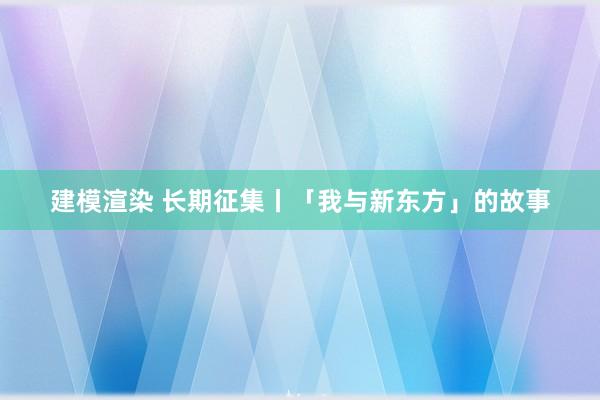 建模渲染 长期征集丨「我与新东方」的故事