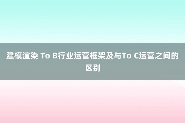 建模渲染 To B行业运营框架及与To C运营之间的区别