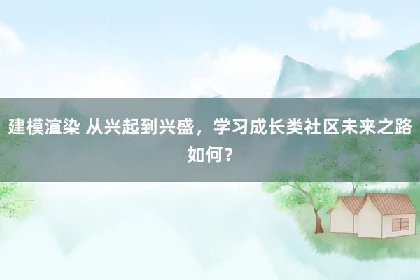 建模渲染 从兴起到兴盛，学习成长类社区未来之路如何？