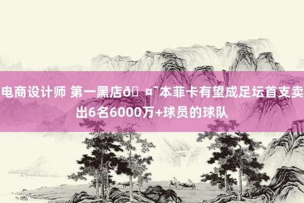 电商设计师 第一黑店🤯本菲卡有望成足坛首支卖出6名6000万+球员的球队