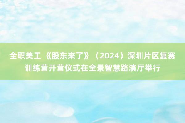 全职美工 《股东来了》（2024）深圳片区复赛训练营开营仪式在全景智慧路演厅举行