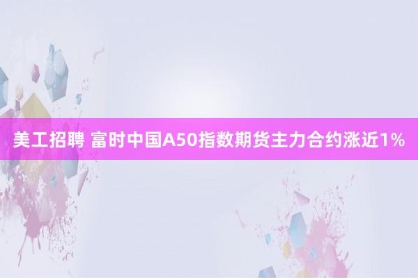 美工招聘 富时中国A50指数期货主力合约涨近1%