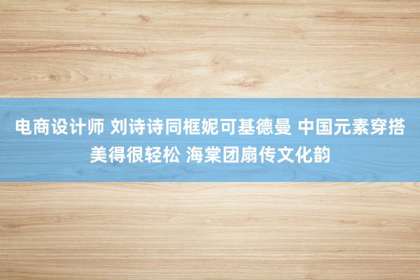 电商设计师 刘诗诗同框妮可基德曼 中国元素穿搭美得很轻松 海棠团扇传文化韵