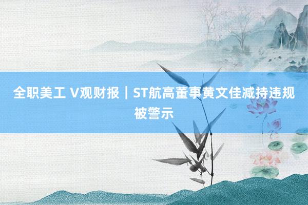 全职美工 V观财报｜ST航高董事黄文佳减持违规被警示