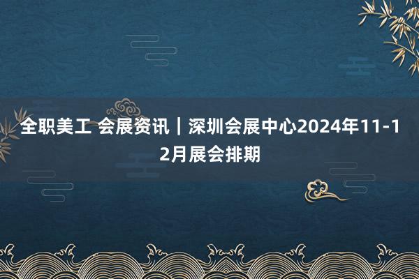 全职美工 会展资讯｜深圳会展中心2024年11-12月展会排期