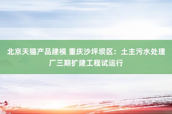 北京天猫产品建模 重庆沙坪坝区：土主污水处理厂三期扩建工程试运行