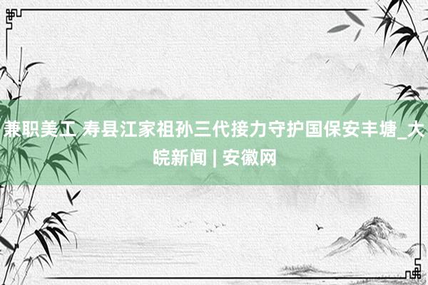 兼职美工 寿县江家祖孙三代接力守护国保安丰塘_大皖新闻 | 安徽网