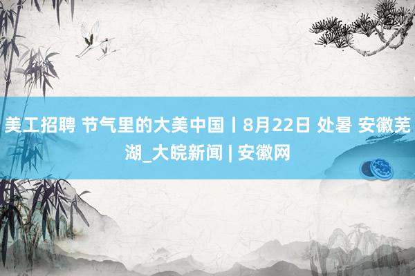 美工招聘 节气里的大美中国丨8月22日 处暑 安徽芜湖_大皖新闻 | 安徽网