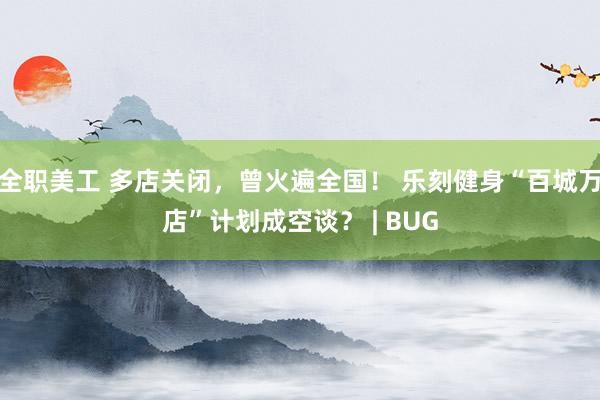 全职美工 多店关闭，曾火遍全国！ 乐刻健身“百城万店”计划成空谈？ | BUG