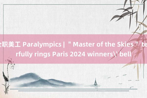 全职美工 Paralympics | ＂Master of the Skies＂ tearfully rings Paris 2024 winners' bell