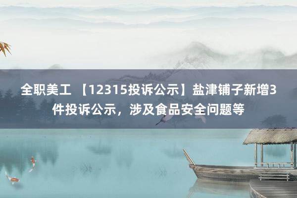 全职美工 【12315投诉公示】盐津铺子新增3件投诉公示，涉及食品安全问题等