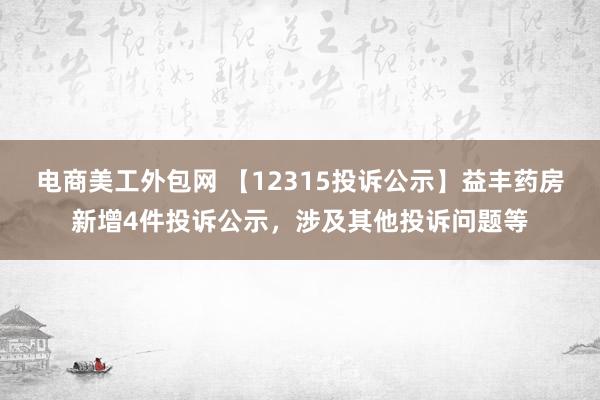 电商美工外包网 【12315投诉公示】益丰药房新增4件投诉公示，涉及其他投诉问题等