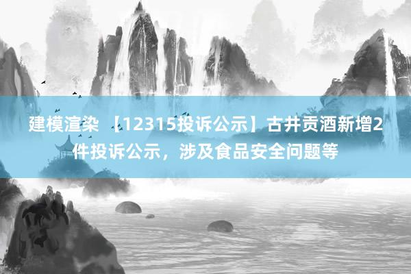 建模渲染 【12315投诉公示】古井贡酒新增2件投诉公示，涉及食品安全问题等