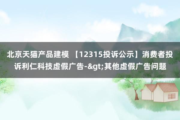 北京天猫产品建模 【12315投诉公示】消费者投诉利仁科技虚假广告->其他虚假广告问题