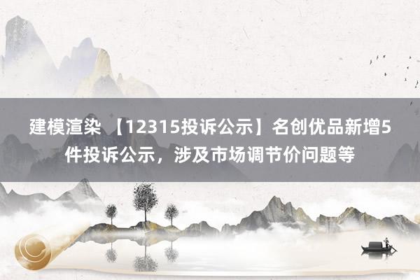 建模渲染 【12315投诉公示】名创优品新增5件投诉公示，涉及市场调节价问题等