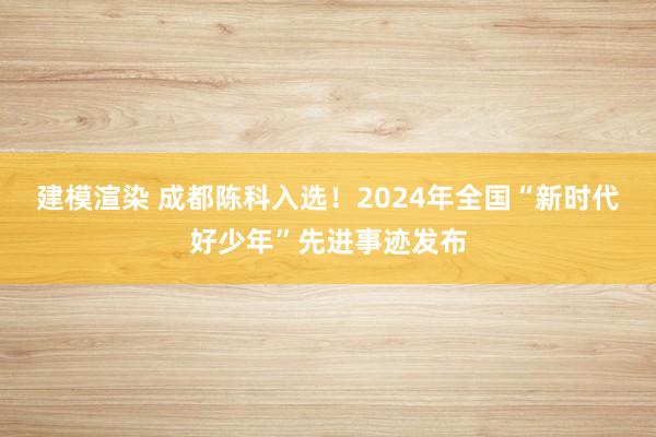 建模渲染 成都陈科入选！2024年全国“新时代好少年”先进事迹发布