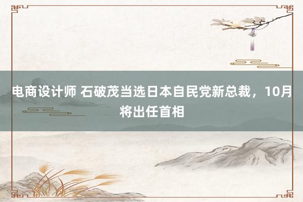 电商设计师 石破茂当选日本自民党新总裁，10月将出任首相