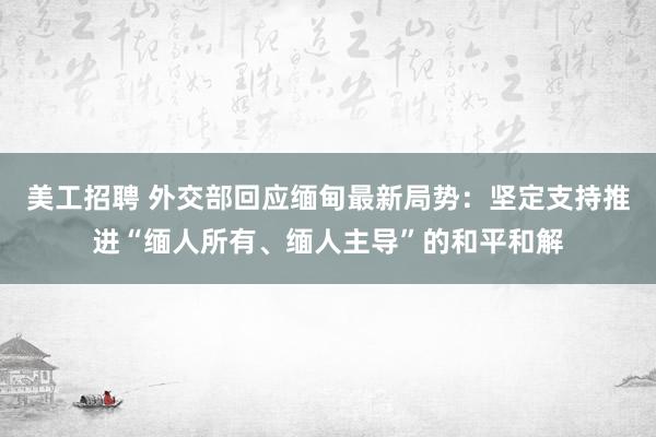 美工招聘 外交部回应缅甸最新局势：坚定支持推进“缅人所有、缅人主导”的和平和解