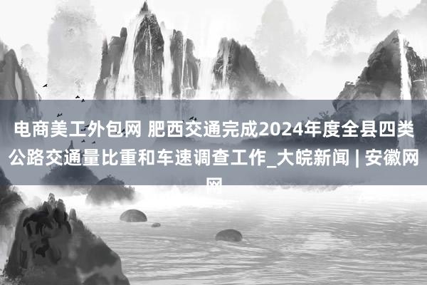 电商美工外包网 肥西交通完成2024年度全县四类公路交通量比重和车速调查工作_大皖新闻 | 安徽网