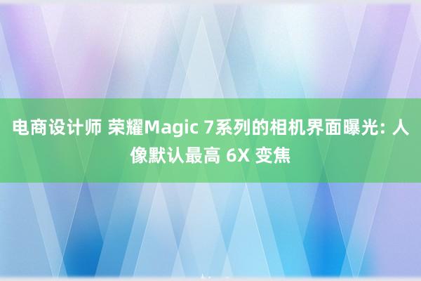 电商设计师 荣耀Magic 7系列的相机界面曝光: 人像默认最高 6X 变焦