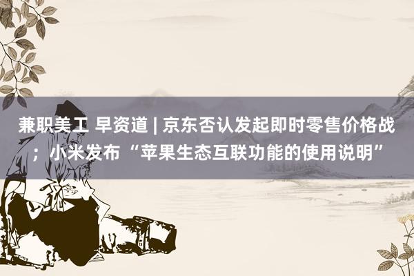 兼职美工 早资道 | 京东否认发起即时零售价格战；小米发布 “苹果生态互联功能的使用说明”