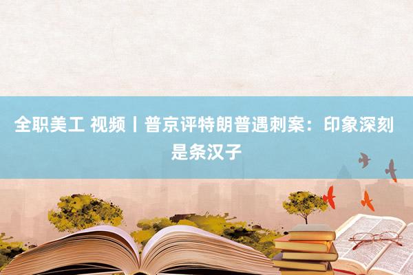 全职美工 视频丨普京评特朗普遇刺案：印象深刻 是条汉子